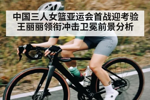 中国三人女篮亚运会首战迎考验王丽丽领衔冲击卫冕前景分析