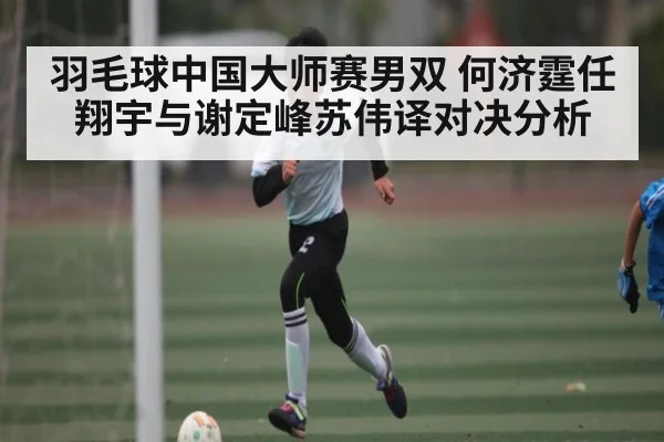 羽毛球中国大师赛男双 何济霆任翔宇与谢定峰苏伟译对决分析