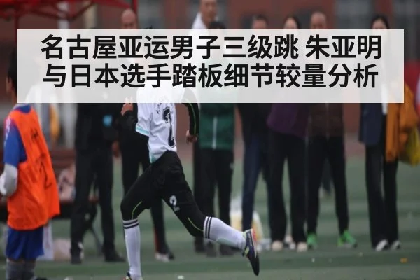 名古屋亚运男子三级跳 朱亚明与日本选手踏板细节较量分析