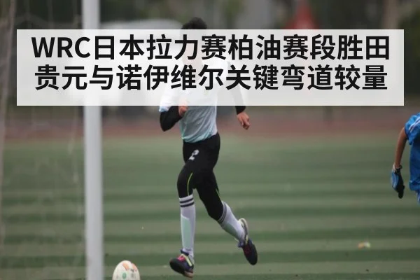 WRC日本拉力赛柏油赛段胜田贵元与诺伊维尔关键弯道较量