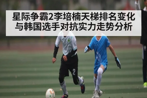 星际争霸2李培楠天梯排名变化与韩国选手对抗实力走势分析