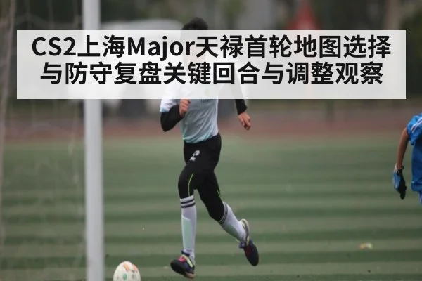 CS2上海Major天禄首轮地图选择与防守复盘关键回合与调整观察